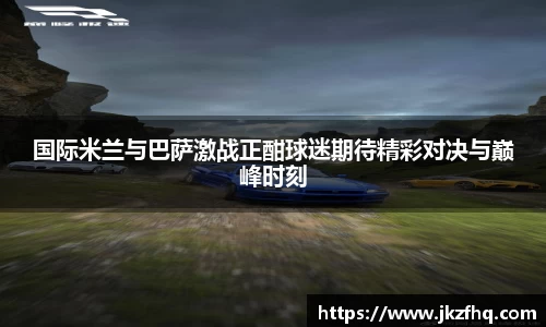 国际米兰与巴萨激战正酣球迷期待精彩对决与巅峰时刻
